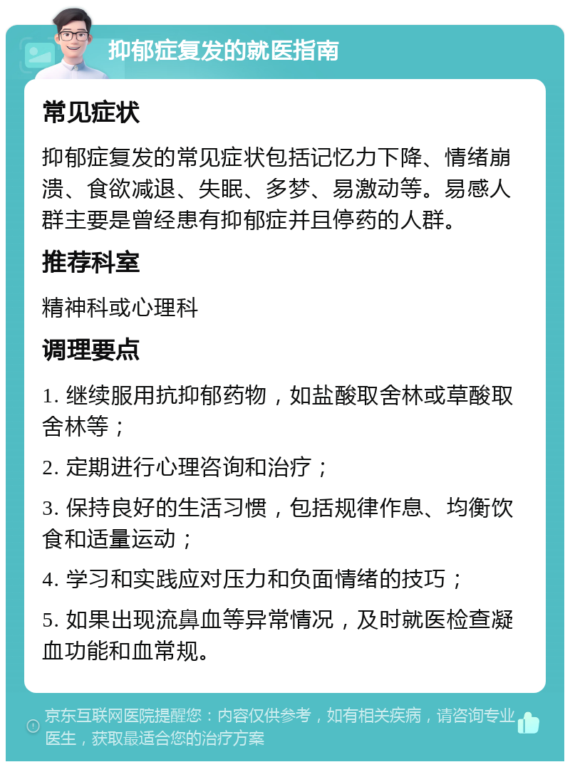 抑郁症复发的就医指南 常见症状 抑郁症复发的常见症状包括记忆力下降、情绪崩溃、食欲减退、失眠、多梦、易激动等。易感人群主要是曾经患有抑郁症并且停药的人群。 推荐科室 精神科或心理科 调理要点 1. 继续服用抗抑郁药物，如盐酸取舍林或草酸取舍林等； 2. 定期进行心理咨询和治疗； 3. 保持良好的生活习惯，包括规律作息、均衡饮食和适量运动； 4. 学习和实践应对压力和负面情绪的技巧； 5. 如果出现流鼻血等异常情况，及时就医检查凝血功能和血常规。