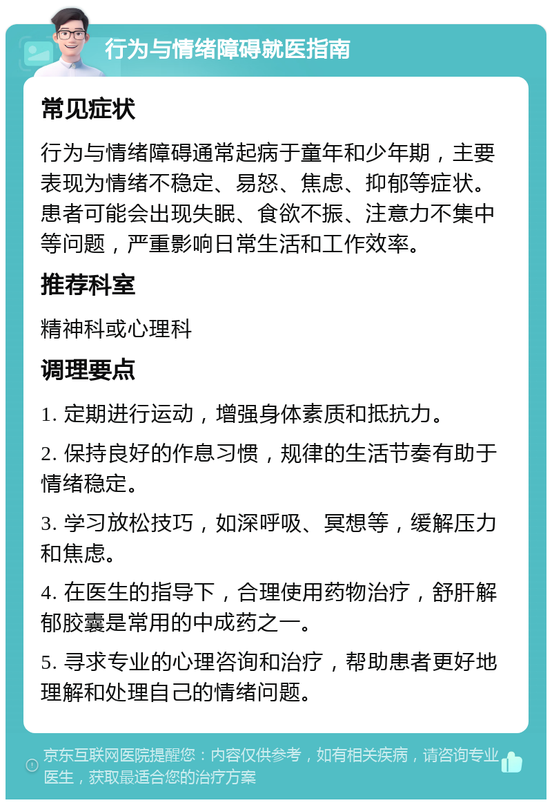 行为与情绪障碍就医指南 常见症状 行为与情绪障碍通常起病于童年和少年期，主要表现为情绪不稳定、易怒、焦虑、抑郁等症状。患者可能会出现失眠、食欲不振、注意力不集中等问题，严重影响日常生活和工作效率。 推荐科室 精神科或心理科 调理要点 1. 定期进行运动，增强身体素质和抵抗力。 2. 保持良好的作息习惯，规律的生活节奏有助于情绪稳定。 3. 学习放松技巧，如深呼吸、冥想等，缓解压力和焦虑。 4. 在医生的指导下，合理使用药物治疗，舒肝解郁胶囊是常用的中成药之一。 5. 寻求专业的心理咨询和治疗，帮助患者更好地理解和处理自己的情绪问题。