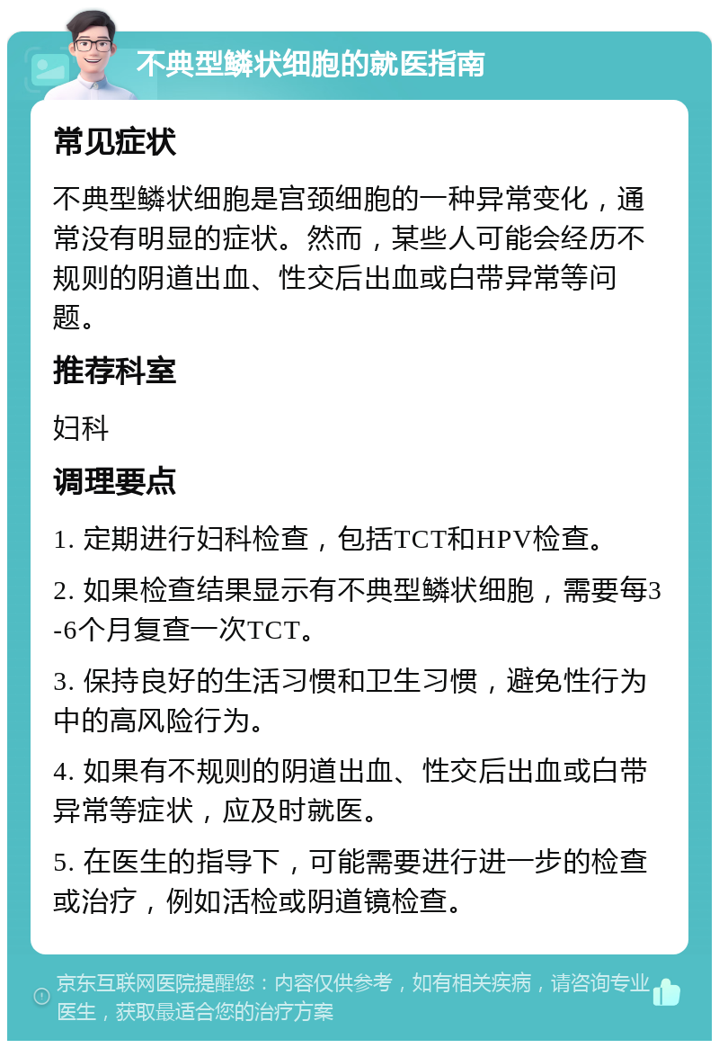 不典型鳞状细胞的就医指南 常见症状 不典型鳞状细胞是宫颈细胞的一种异常变化，通常没有明显的症状。然而，某些人可能会经历不规则的阴道出血、性交后出血或白带异常等问题。 推荐科室 妇科 调理要点 1. 定期进行妇科检查，包括TCT和HPV检查。 2. 如果检查结果显示有不典型鳞状细胞，需要每3-6个月复查一次TCT。 3. 保持良好的生活习惯和卫生习惯，避免性行为中的高风险行为。 4. 如果有不规则的阴道出血、性交后出血或白带异常等症状，应及时就医。 5. 在医生的指导下，可能需要进行进一步的检查或治疗，例如活检或阴道镜检查。