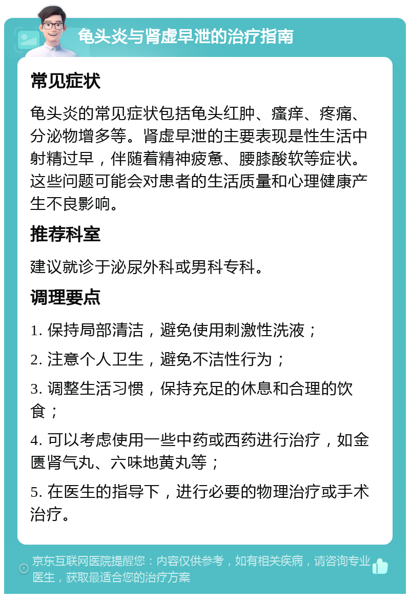 龟头炎与肾虚早泄的治疗指南 常见症状 龟头炎的常见症状包括龟头红肿、瘙痒、疼痛、分泌物增多等。肾虚早泄的主要表现是性生活中射精过早，伴随着精神疲惫、腰膝酸软等症状。这些问题可能会对患者的生活质量和心理健康产生不良影响。 推荐科室 建议就诊于泌尿外科或男科专科。 调理要点 1. 保持局部清洁，避免使用刺激性洗液； 2. 注意个人卫生，避免不洁性行为； 3. 调整生活习惯，保持充足的休息和合理的饮食； 4. 可以考虑使用一些中药或西药进行治疗，如金匮肾气丸、六味地黄丸等； 5. 在医生的指导下，进行必要的物理治疗或手术治疗。