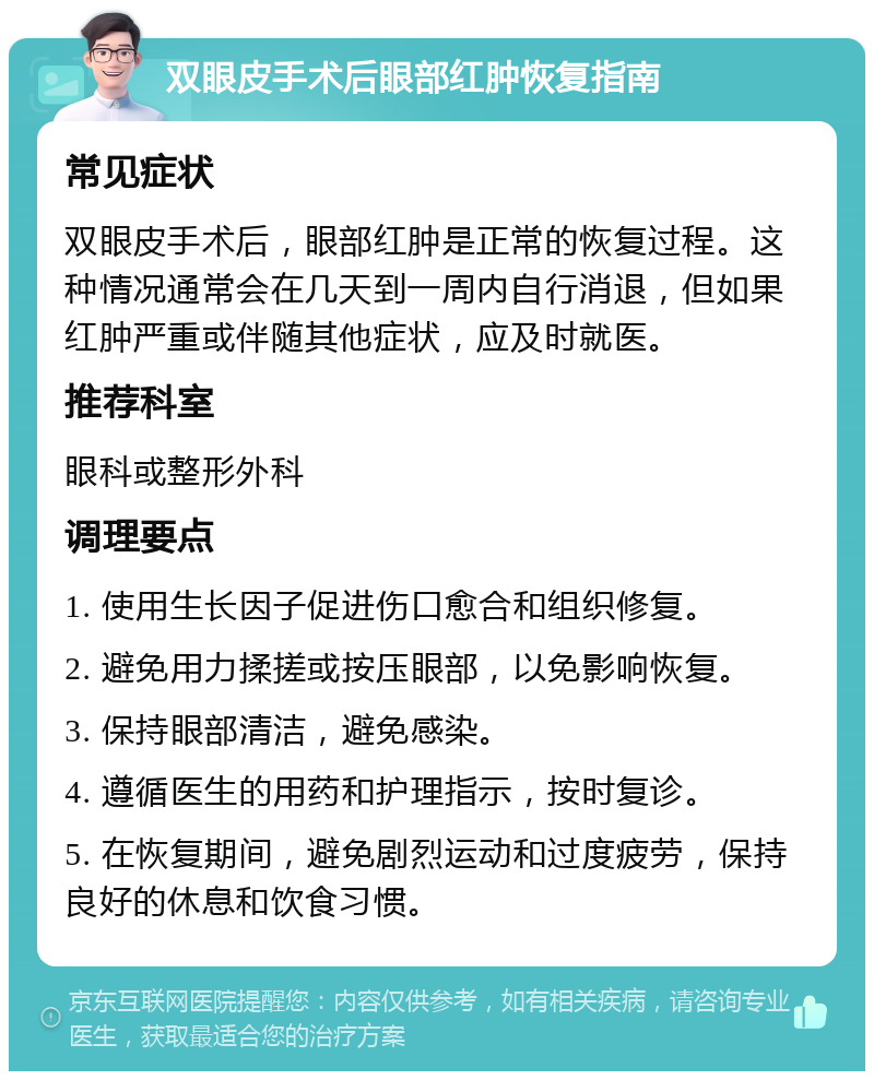 双眼皮手术后眼部红肿恢复指南 常见症状 双眼皮手术后，眼部红肿是正常的恢复过程。这种情况通常会在几天到一周内自行消退，但如果红肿严重或伴随其他症状，应及时就医。 推荐科室 眼科或整形外科 调理要点 1. 使用生长因子促进伤口愈合和组织修复。 2. 避免用力揉搓或按压眼部，以免影响恢复。 3. 保持眼部清洁，避免感染。 4. 遵循医生的用药和护理指示，按时复诊。 5. 在恢复期间，避免剧烈运动和过度疲劳，保持良好的休息和饮食习惯。