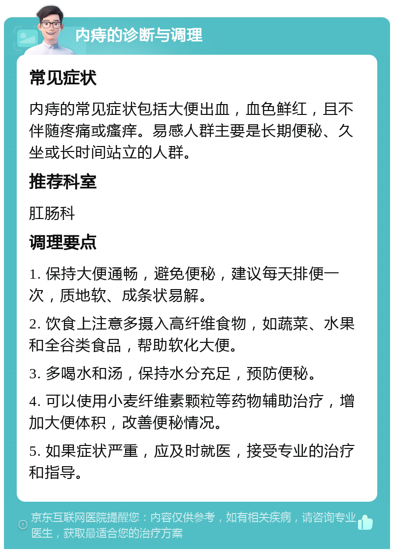 内痔的诊断与调理 常见症状 内痔的常见症状包括大便出血，血色鲜红，且不伴随疼痛或瘙痒。易感人群主要是长期便秘、久坐或长时间站立的人群。 推荐科室 肛肠科 调理要点 1. 保持大便通畅，避免便秘，建议每天排便一次，质地软、成条状易解。 2. 饮食上注意多摄入高纤维食物，如蔬菜、水果和全谷类食品，帮助软化大便。 3. 多喝水和汤，保持水分充足，预防便秘。 4. 可以使用小麦纤维素颗粒等药物辅助治疗，增加大便体积，改善便秘情况。 5. 如果症状严重，应及时就医，接受专业的治疗和指导。