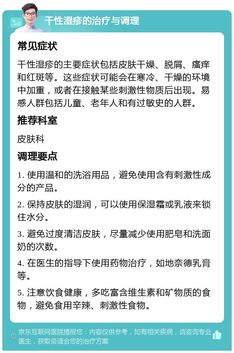 干性湿疹的治疗与调理 常见症状 干性湿疹的主要症状包括皮肤干燥、脱屑、瘙痒和红斑等。这些症状可能会在寒冷、干燥的环境中加重，或者在接触某些刺激性物质后出现。易感人群包括儿童、老年人和有过敏史的人群。 推荐科室 皮肤科 调理要点 1. 使用温和的洗浴用品，避免使用含有刺激性成分的产品。 2. 保持皮肤的湿润，可以使用保湿霜或乳液来锁住水分。 3. 避免过度清洁皮肤，尽量减少使用肥皂和洗面奶的次数。 4. 在医生的指导下使用药物治疗，如地奈德乳膏等。 5. 注意饮食健康，多吃富含维生素和矿物质的食物，避免食用辛辣、刺激性食物。