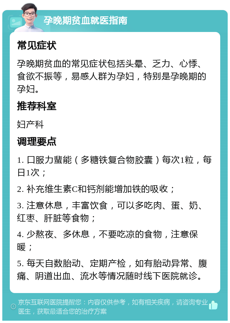 孕晚期贫血就医指南 常见症状 孕晚期贫血的常见症状包括头晕、乏力、心悸、食欲不振等，易感人群为孕妇，特别是孕晚期的孕妇。 推荐科室 妇产科 调理要点 1. 口服力蜚能（多糖铁复合物胶囊）每次1粒，每日1次； 2. 补充维生素C和钙剂能增加铁的吸收； 3. 注意休息，丰富饮食，可以多吃肉、蛋、奶、红枣、肝脏等食物； 4. 少熬夜、多休息，不要吃凉的食物，注意保暖； 5. 每天自数胎动、定期产检，如有胎动异常、腹痛、阴道出血、流水等情况随时线下医院就诊。