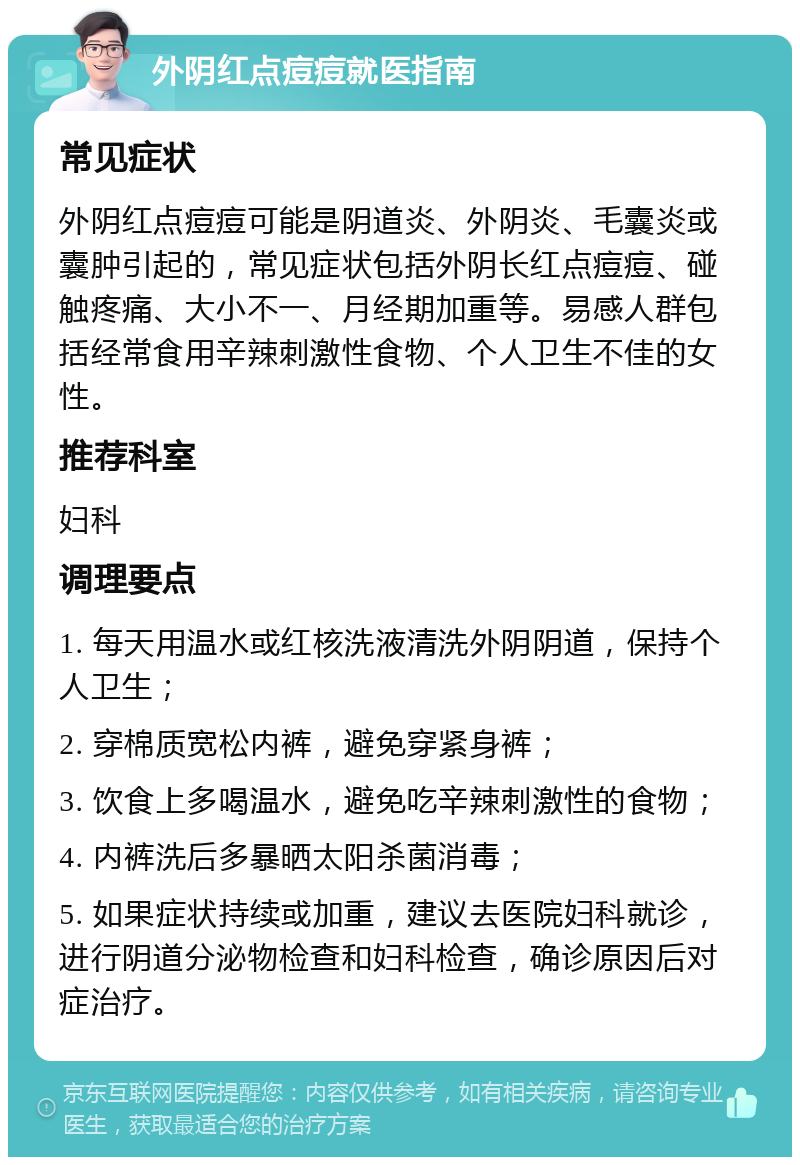 外阴红点痘痘就医指南 常见症状 外阴红点痘痘可能是阴道炎、外阴炎、毛囊炎或囊肿引起的，常见症状包括外阴长红点痘痘、碰触疼痛、大小不一、月经期加重等。易感人群包括经常食用辛辣刺激性食物、个人卫生不佳的女性。 推荐科室 妇科 调理要点 1. 每天用温水或红核洗液清洗外阴阴道，保持个人卫生； 2. 穿棉质宽松内裤，避免穿紧身裤； 3. 饮食上多喝温水，避免吃辛辣刺激性的食物； 4. 内裤洗后多暴晒太阳杀菌消毒； 5. 如果症状持续或加重，建议去医院妇科就诊，进行阴道分泌物检查和妇科检查，确诊原因后对症治疗。