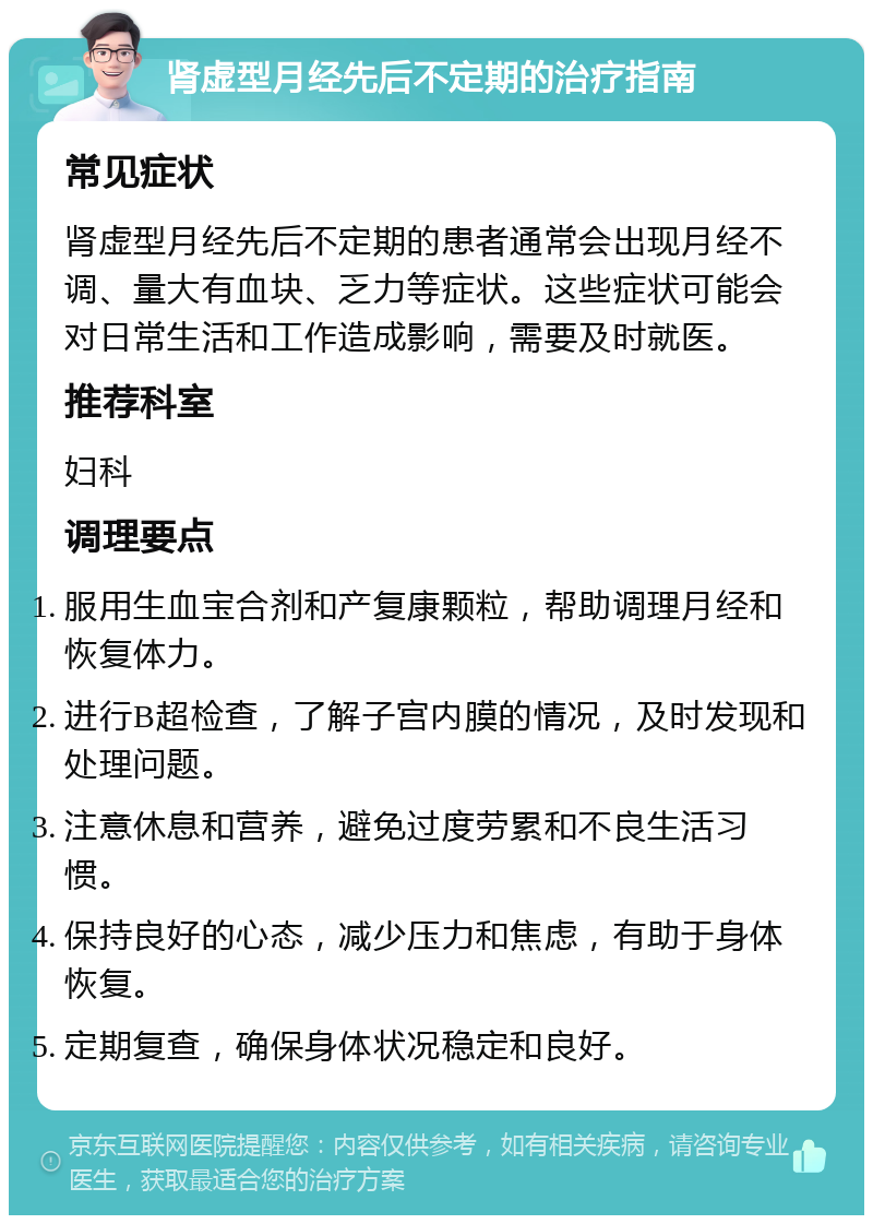 肾虚型月经先后不定期的治疗指南 常见症状 肾虚型月经先后不定期的患者通常会出现月经不调、量大有血块、乏力等症状。这些症状可能会对日常生活和工作造成影响，需要及时就医。 推荐科室 妇科 调理要点 服用生血宝合剂和产复康颗粒，帮助调理月经和恢复体力。 进行B超检查，了解子宫内膜的情况，及时发现和处理问题。 注意休息和营养，避免过度劳累和不良生活习惯。 保持良好的心态，减少压力和焦虑，有助于身体恢复。 定期复查，确保身体状况稳定和良好。