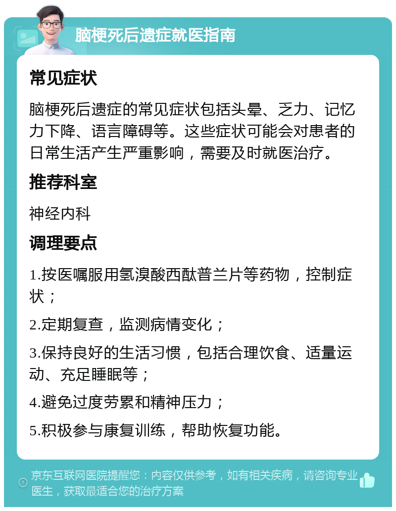 脑梗死后遗症就医指南 常见症状 脑梗死后遗症的常见症状包括头晕、乏力、记忆力下降、语言障碍等。这些症状可能会对患者的日常生活产生严重影响，需要及时就医治疗。 推荐科室 神经内科 调理要点 1.按医嘱服用氢溴酸西酞普兰片等药物，控制症状； 2.定期复查，监测病情变化； 3.保持良好的生活习惯，包括合理饮食、适量运动、充足睡眠等； 4.避免过度劳累和精神压力； 5.积极参与康复训练，帮助恢复功能。