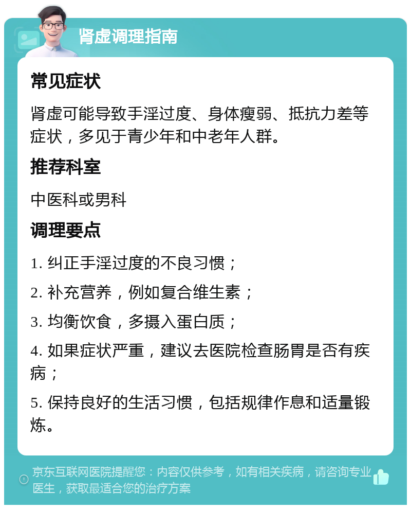 肾虚调理指南 常见症状 肾虚可能导致手淫过度、身体瘦弱、抵抗力差等症状，多见于青少年和中老年人群。 推荐科室 中医科或男科 调理要点 1. 纠正手淫过度的不良习惯； 2. 补充营养，例如复合维生素； 3. 均衡饮食，多摄入蛋白质； 4. 如果症状严重，建议去医院检查肠胃是否有疾病； 5. 保持良好的生活习惯，包括规律作息和适量锻炼。