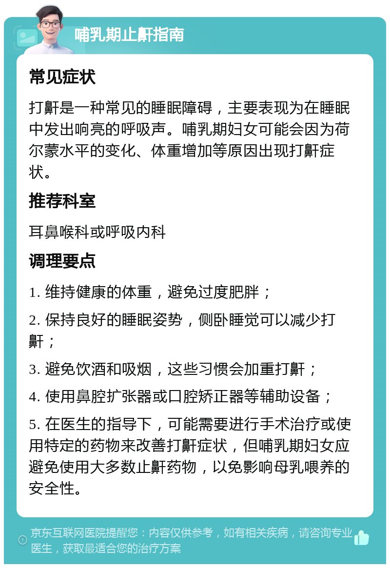 哺乳期止鼾指南 常见症状 打鼾是一种常见的睡眠障碍，主要表现为在睡眠中发出响亮的呼吸声。哺乳期妇女可能会因为荷尔蒙水平的变化、体重增加等原因出现打鼾症状。 推荐科室 耳鼻喉科或呼吸内科 调理要点 1. 维持健康的体重，避免过度肥胖； 2. 保持良好的睡眠姿势，侧卧睡觉可以减少打鼾； 3. 避免饮酒和吸烟，这些习惯会加重打鼾； 4. 使用鼻腔扩张器或口腔矫正器等辅助设备； 5. 在医生的指导下，可能需要进行手术治疗或使用特定的药物来改善打鼾症状，但哺乳期妇女应避免使用大多数止鼾药物，以免影响母乳喂养的安全性。