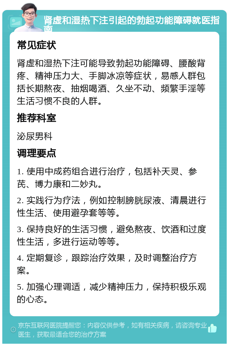 肾虚和湿热下注引起的勃起功能障碍就医指南 常见症状 肾虚和湿热下注可能导致勃起功能障碍、腰酸背疼、精神压力大、手脚冰凉等症状，易感人群包括长期熬夜、抽烟喝酒、久坐不动、频繁手淫等生活习惯不良的人群。 推荐科室 泌尿男科 调理要点 1. 使用中成药组合进行治疗，包括补天灵、参芪、博力康和二妙丸。 2. 实践行为疗法，例如控制膀胱尿液、清晨进行性生活、使用避孕套等等。 3. 保持良好的生活习惯，避免熬夜、饮酒和过度性生活，多进行运动等等。 4. 定期复诊，跟踪治疗效果，及时调整治疗方案。 5. 加强心理调适，减少精神压力，保持积极乐观的心态。