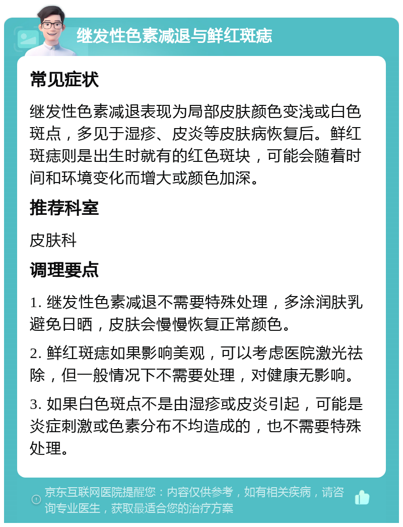 继发性色素减退与鲜红斑痣 常见症状 继发性色素减退表现为局部皮肤颜色变浅或白色斑点，多见于湿疹、皮炎等皮肤病恢复后。鲜红斑痣则是出生时就有的红色斑块，可能会随着时间和环境变化而增大或颜色加深。 推荐科室 皮肤科 调理要点 1. 继发性色素减退不需要特殊处理，多涂润肤乳避免日晒，皮肤会慢慢恢复正常颜色。 2. 鲜红斑痣如果影响美观，可以考虑医院激光祛除，但一般情况下不需要处理，对健康无影响。 3. 如果白色斑点不是由湿疹或皮炎引起，可能是炎症刺激或色素分布不均造成的，也不需要特殊处理。