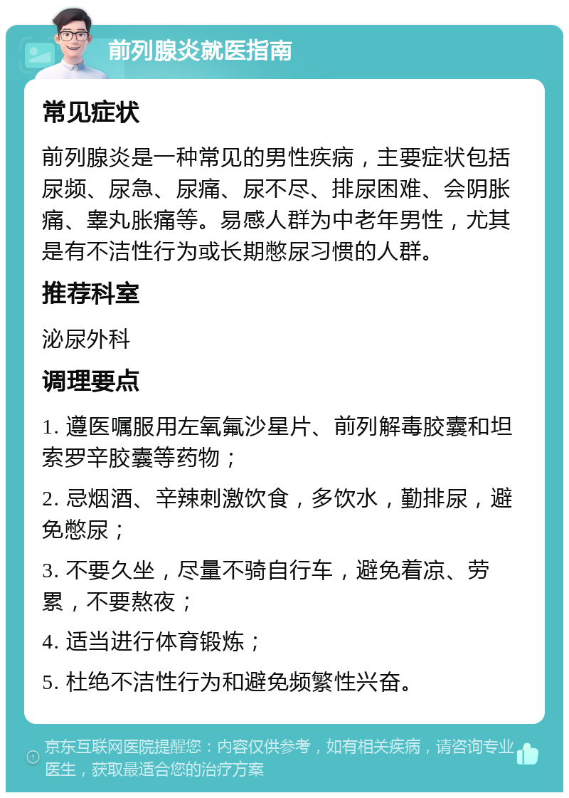 前列腺炎就医指南 常见症状 前列腺炎是一种常见的男性疾病，主要症状包括尿频、尿急、尿痛、尿不尽、排尿困难、会阴胀痛、睾丸胀痛等。易感人群为中老年男性，尤其是有不洁性行为或长期憋尿习惯的人群。 推荐科室 泌尿外科 调理要点 1. 遵医嘱服用左氧氟沙星片、前列解毒胶囊和坦索罗辛胶囊等药物； 2. 忌烟酒、辛辣刺激饮食，多饮水，勤排尿，避免憋尿； 3. 不要久坐，尽量不骑自行车，避免着凉、劳累，不要熬夜； 4. 适当进行体育锻炼； 5. 杜绝不洁性行为和避免频繁性兴奋。