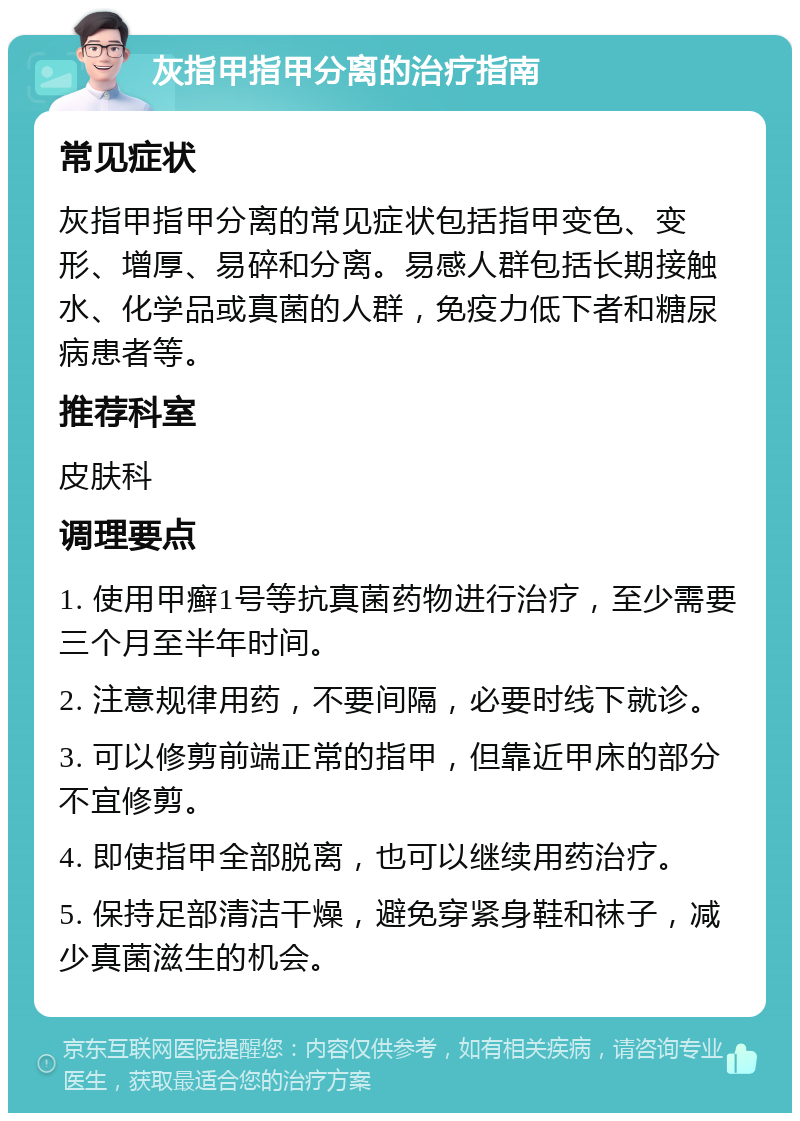 灰指甲指甲分离的治疗指南 常见症状 灰指甲指甲分离的常见症状包括指甲变色、变形、增厚、易碎和分离。易感人群包括长期接触水、化学品或真菌的人群，免疫力低下者和糖尿病患者等。 推荐科室 皮肤科 调理要点 1. 使用甲癣1号等抗真菌药物进行治疗，至少需要三个月至半年时间。 2. 注意规律用药，不要间隔，必要时线下就诊。 3. 可以修剪前端正常的指甲，但靠近甲床的部分不宜修剪。 4. 即使指甲全部脱离，也可以继续用药治疗。 5. 保持足部清洁干燥，避免穿紧身鞋和袜子，减少真菌滋生的机会。