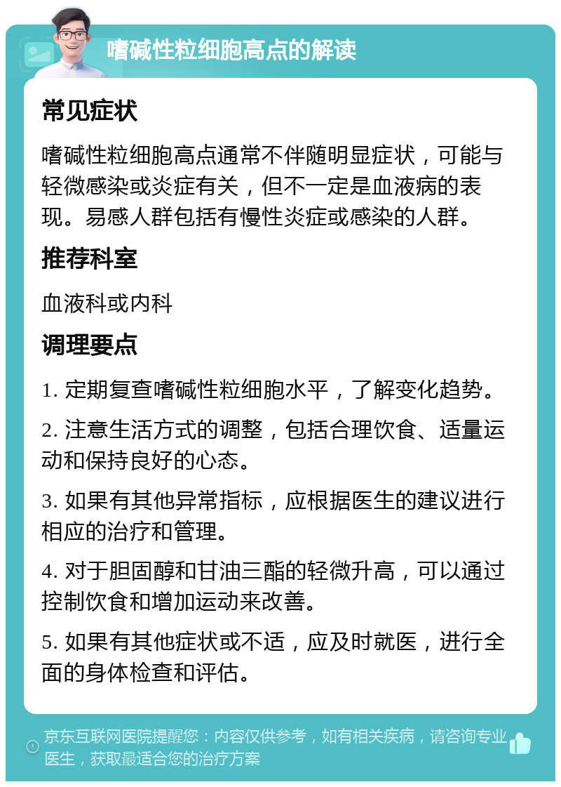 嗜碱性粒细胞高点的解读 常见症状 嗜碱性粒细胞高点通常不伴随明显症状，可能与轻微感染或炎症有关，但不一定是血液病的表现。易感人群包括有慢性炎症或感染的人群。 推荐科室 血液科或内科 调理要点 1. 定期复查嗜碱性粒细胞水平，了解变化趋势。 2. 注意生活方式的调整，包括合理饮食、适量运动和保持良好的心态。 3. 如果有其他异常指标，应根据医生的建议进行相应的治疗和管理。 4. 对于胆固醇和甘油三酯的轻微升高，可以通过控制饮食和增加运动来改善。 5. 如果有其他症状或不适，应及时就医，进行全面的身体检查和评估。