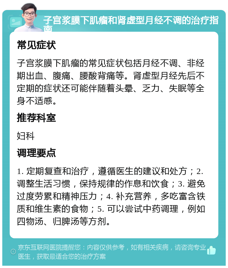 子宫浆膜下肌瘤和肾虚型月经不调的治疗指南 常见症状 子宫浆膜下肌瘤的常见症状包括月经不调、非经期出血、腹痛、腰酸背痛等。肾虚型月经先后不定期的症状还可能伴随着头晕、乏力、失眠等全身不适感。 推荐科室 妇科 调理要点 1. 定期复查和治疗，遵循医生的建议和处方；2. 调整生活习惯，保持规律的作息和饮食；3. 避免过度劳累和精神压力；4. 补充营养，多吃富含铁质和维生素的食物；5. 可以尝试中药调理，例如四物汤、归脾汤等方剂。