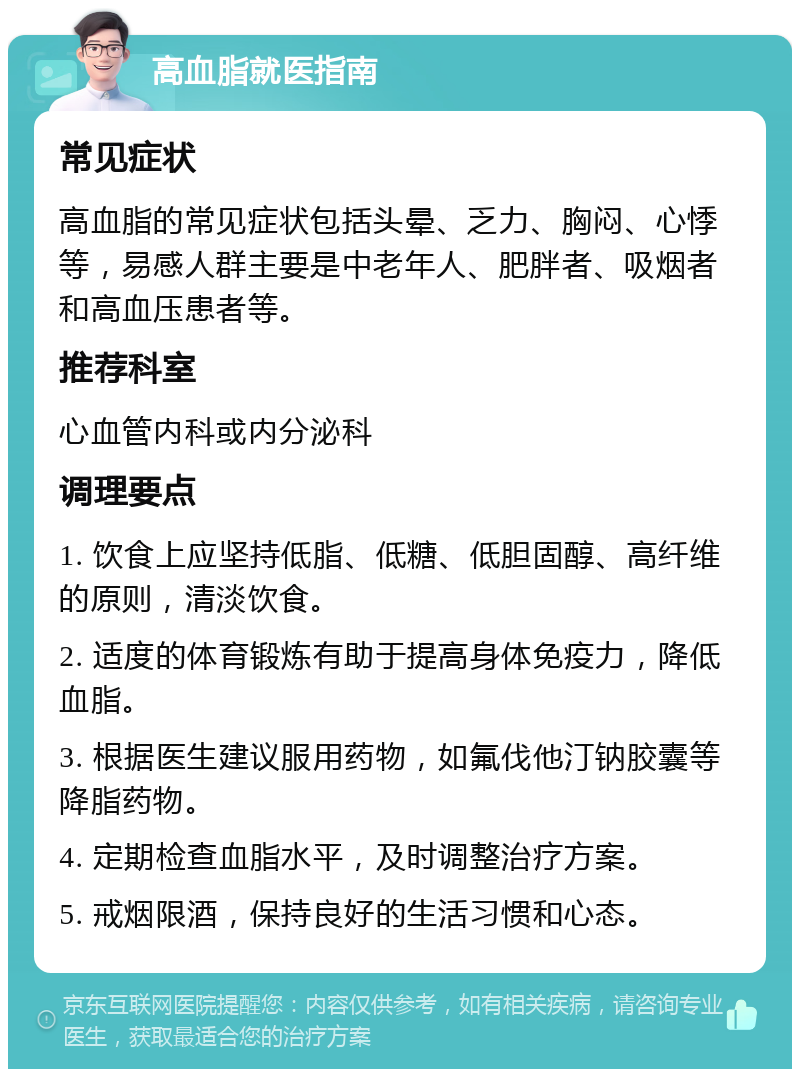 高血脂就医指南 常见症状 高血脂的常见症状包括头晕、乏力、胸闷、心悸等，易感人群主要是中老年人、肥胖者、吸烟者和高血压患者等。 推荐科室 心血管内科或内分泌科 调理要点 1. 饮食上应坚持低脂、低糖、低胆固醇、高纤维的原则，清淡饮食。 2. 适度的体育锻炼有助于提高身体免疫力，降低血脂。 3. 根据医生建议服用药物，如氟伐他汀钠胶囊等降脂药物。 4. 定期检查血脂水平，及时调整治疗方案。 5. 戒烟限酒，保持良好的生活习惯和心态。