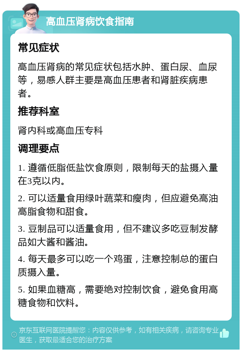 高血压肾病饮食指南 常见症状 高血压肾病的常见症状包括水肿、蛋白尿、血尿等，易感人群主要是高血压患者和肾脏疾病患者。 推荐科室 肾内科或高血压专科 调理要点 1. 遵循低脂低盐饮食原则，限制每天的盐摄入量在3克以内。 2. 可以适量食用绿叶蔬菜和瘦肉，但应避免高油高脂食物和甜食。 3. 豆制品可以适量食用，但不建议多吃豆制发酵品如大酱和酱油。 4. 每天最多可以吃一个鸡蛋，注意控制总的蛋白质摄入量。 5. 如果血糖高，需要绝对控制饮食，避免食用高糖食物和饮料。