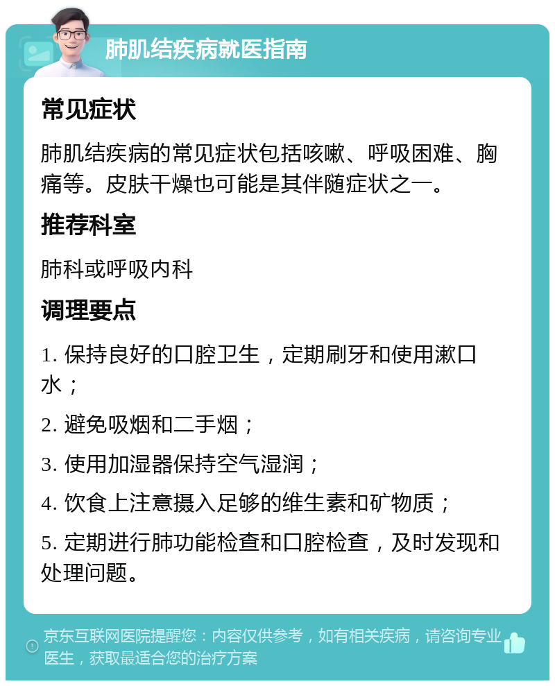 肺肌结疾病就医指南 常见症状 肺肌结疾病的常见症状包括咳嗽、呼吸困难、胸痛等。皮肤干燥也可能是其伴随症状之一。 推荐科室 肺科或呼吸内科 调理要点 1. 保持良好的口腔卫生，定期刷牙和使用漱口水； 2. 避免吸烟和二手烟； 3. 使用加湿器保持空气湿润； 4. 饮食上注意摄入足够的维生素和矿物质； 5. 定期进行肺功能检查和口腔检查，及时发现和处理问题。