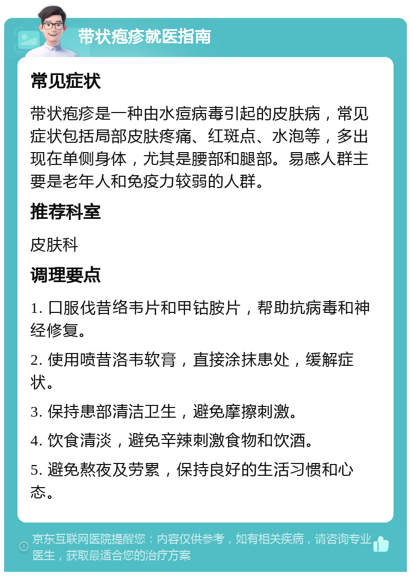 带状疱疹就医指南 常见症状 带状疱疹是一种由水痘病毒引起的皮肤病，常见症状包括局部皮肤疼痛、红斑点、水泡等，多出现在单侧身体，尤其是腰部和腿部。易感人群主要是老年人和免疫力较弱的人群。 推荐科室 皮肤科 调理要点 1. 口服伐昔络韦片和甲钴胺片，帮助抗病毒和神经修复。 2. 使用喷昔洛韦软膏，直接涂抹患处，缓解症状。 3. 保持患部清洁卫生，避免摩擦刺激。 4. 饮食清淡，避免辛辣刺激食物和饮酒。 5. 避免熬夜及劳累，保持良好的生活习惯和心态。