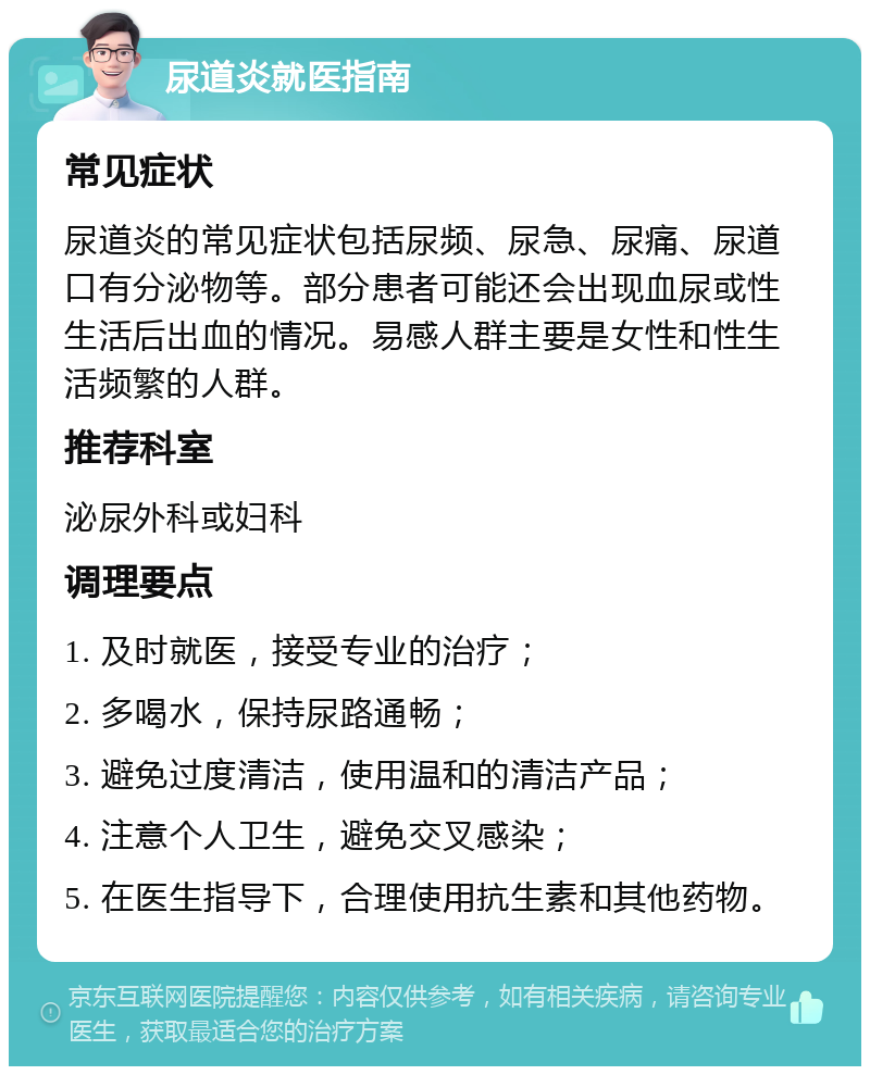 尿道炎就医指南 常见症状 尿道炎的常见症状包括尿频、尿急、尿痛、尿道口有分泌物等。部分患者可能还会出现血尿或性生活后出血的情况。易感人群主要是女性和性生活频繁的人群。 推荐科室 泌尿外科或妇科 调理要点 1. 及时就医，接受专业的治疗； 2. 多喝水，保持尿路通畅； 3. 避免过度清洁，使用温和的清洁产品； 4. 注意个人卫生，避免交叉感染； 5. 在医生指导下，合理使用抗生素和其他药物。