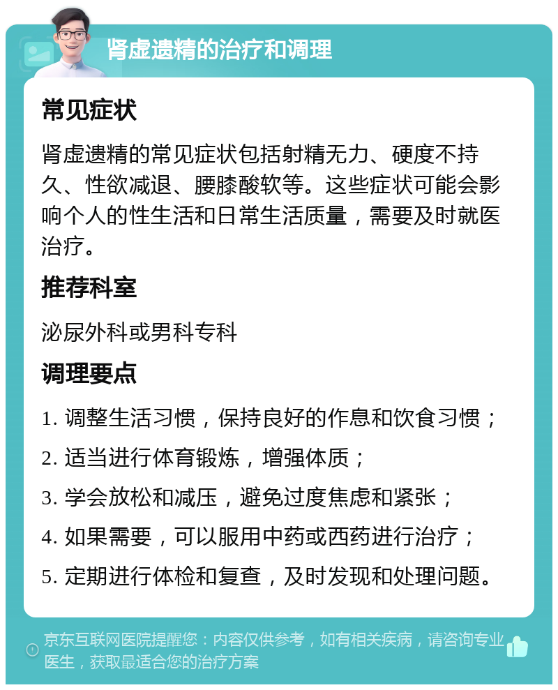 肾虚遗精的治疗和调理 常见症状 肾虚遗精的常见症状包括射精无力、硬度不持久、性欲减退、腰膝酸软等。这些症状可能会影响个人的性生活和日常生活质量，需要及时就医治疗。 推荐科室 泌尿外科或男科专科 调理要点 1. 调整生活习惯，保持良好的作息和饮食习惯； 2. 适当进行体育锻炼，增强体质； 3. 学会放松和减压，避免过度焦虑和紧张； 4. 如果需要，可以服用中药或西药进行治疗； 5. 定期进行体检和复查，及时发现和处理问题。