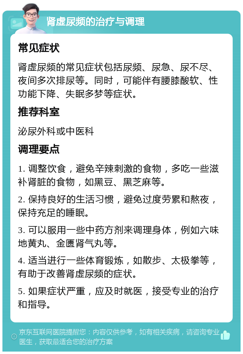 肾虚尿频的治疗与调理 常见症状 肾虚尿频的常见症状包括尿频、尿急、尿不尽、夜间多次排尿等。同时，可能伴有腰膝酸软、性功能下降、失眠多梦等症状。 推荐科室 泌尿外科或中医科 调理要点 1. 调整饮食，避免辛辣刺激的食物，多吃一些滋补肾脏的食物，如黑豆、黑芝麻等。 2. 保持良好的生活习惯，避免过度劳累和熬夜，保持充足的睡眠。 3. 可以服用一些中药方剂来调理身体，例如六味地黄丸、金匮肾气丸等。 4. 适当进行一些体育锻炼，如散步、太极拳等，有助于改善肾虚尿频的症状。 5. 如果症状严重，应及时就医，接受专业的治疗和指导。