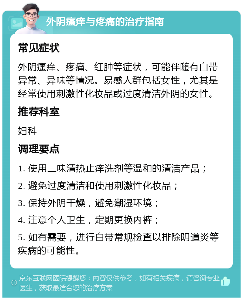 外阴瘙痒与疼痛的治疗指南 常见症状 外阴瘙痒、疼痛、红肿等症状，可能伴随有白带异常、异味等情况。易感人群包括女性，尤其是经常使用刺激性化妆品或过度清洁外阴的女性。 推荐科室 妇科 调理要点 1. 使用三味清热止痒洗剂等温和的清洁产品； 2. 避免过度清洁和使用刺激性化妆品； 3. 保持外阴干燥，避免潮湿环境； 4. 注意个人卫生，定期更换内裤； 5. 如有需要，进行白带常规检查以排除阴道炎等疾病的可能性。