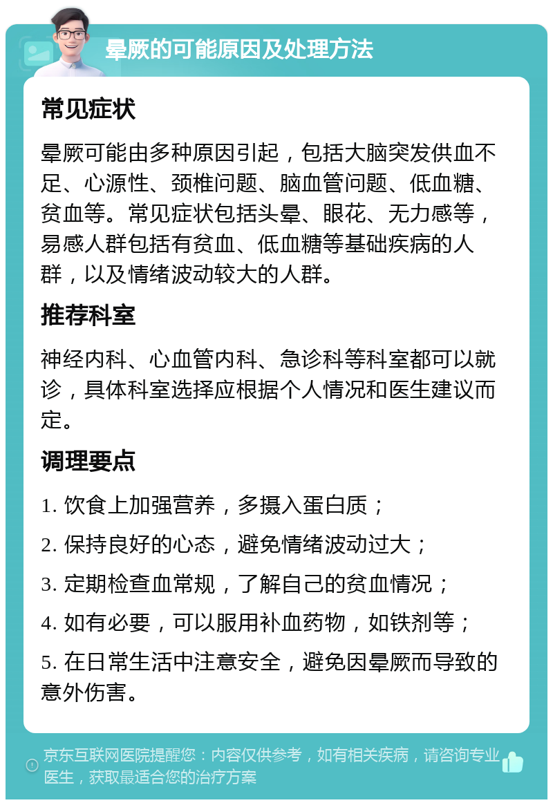 晕厥的可能原因及处理方法 常见症状 晕厥可能由多种原因引起，包括大脑突发供血不足、心源性、颈椎问题、脑血管问题、低血糖、贫血等。常见症状包括头晕、眼花、无力感等，易感人群包括有贫血、低血糖等基础疾病的人群，以及情绪波动较大的人群。 推荐科室 神经内科、心血管内科、急诊科等科室都可以就诊，具体科室选择应根据个人情况和医生建议而定。 调理要点 1. 饮食上加强营养，多摄入蛋白质； 2. 保持良好的心态，避免情绪波动过大； 3. 定期检查血常规，了解自己的贫血情况； 4. 如有必要，可以服用补血药物，如铁剂等； 5. 在日常生活中注意安全，避免因晕厥而导致的意外伤害。