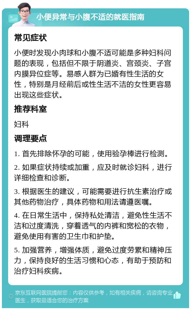 小便异常与小腹不适的就医指南 常见症状 小便时发现小肉球和小腹不适可能是多种妇科问题的表现，包括但不限于阴道炎、宫颈炎、子宫内膜异位症等。易感人群为已婚有性生活的女性，特别是月经前后或性生活不洁的女性更容易出现这些症状。 推荐科室 妇科 调理要点 1. 首先排除怀孕的可能，使用验孕棒进行检测。 2. 如果症状持续或加重，应及时就诊妇科，进行详细检查和诊断。 3. 根据医生的建议，可能需要进行抗生素治疗或其他药物治疗，具体药物和用法请遵医嘱。 4. 在日常生活中，保持私处清洁，避免性生活不洁和过度清洗，穿着透气的内裤和宽松的衣物，避免使用有害的卫生巾和护垫。 5. 加强营养，增强体质，避免过度劳累和精神压力，保持良好的生活习惯和心态，有助于预防和治疗妇科疾病。