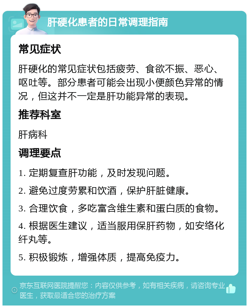 肝硬化患者的日常调理指南 常见症状 肝硬化的常见症状包括疲劳、食欲不振、恶心、呕吐等。部分患者可能会出现小便颜色异常的情况，但这并不一定是肝功能异常的表现。 推荐科室 肝病科 调理要点 1. 定期复查肝功能，及时发现问题。 2. 避免过度劳累和饮酒，保护肝脏健康。 3. 合理饮食，多吃富含维生素和蛋白质的食物。 4. 根据医生建议，适当服用保肝药物，如安络化纤丸等。 5. 积极锻炼，增强体质，提高免疫力。