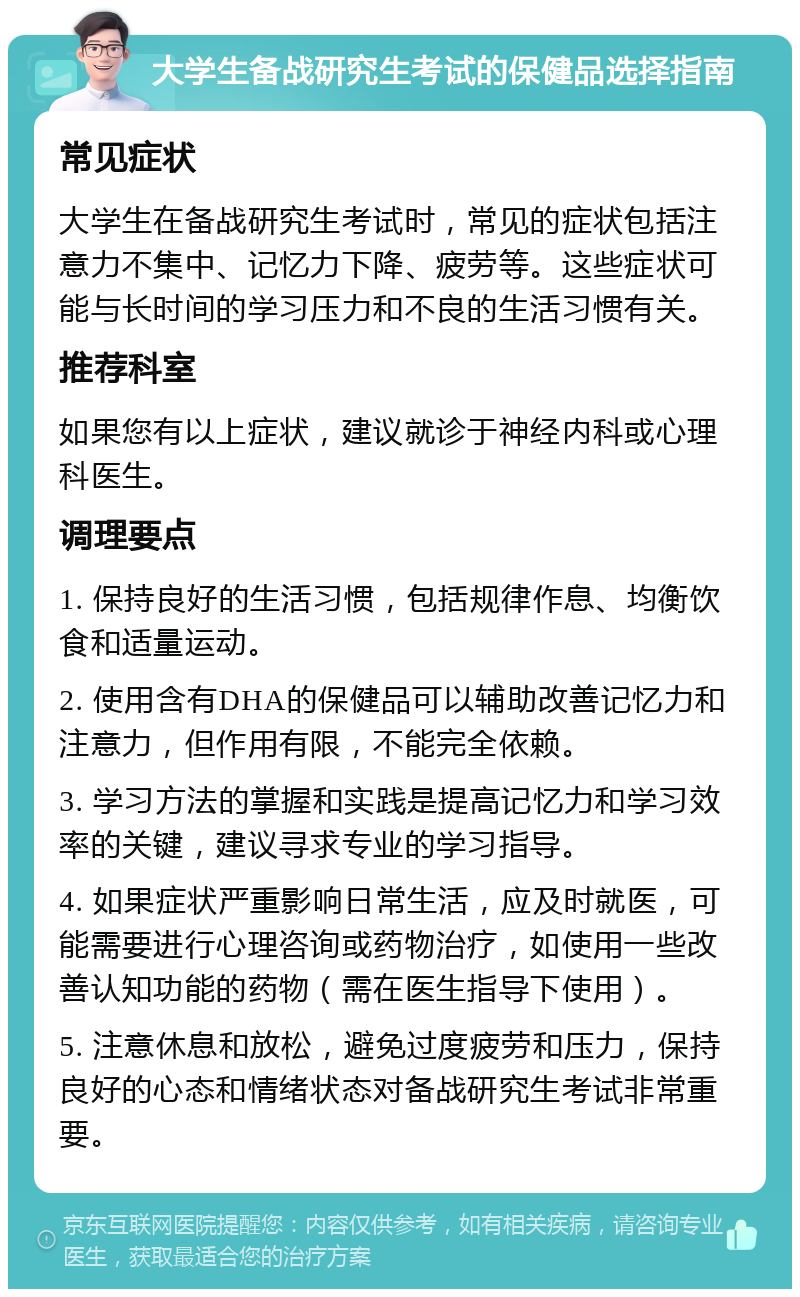 大学生备战研究生考试的保健品选择指南 常见症状 大学生在备战研究生考试时，常见的症状包括注意力不集中、记忆力下降、疲劳等。这些症状可能与长时间的学习压力和不良的生活习惯有关。 推荐科室 如果您有以上症状，建议就诊于神经内科或心理科医生。 调理要点 1. 保持良好的生活习惯，包括规律作息、均衡饮食和适量运动。 2. 使用含有DHA的保健品可以辅助改善记忆力和注意力，但作用有限，不能完全依赖。 3. 学习方法的掌握和实践是提高记忆力和学习效率的关键，建议寻求专业的学习指导。 4. 如果症状严重影响日常生活，应及时就医，可能需要进行心理咨询或药物治疗，如使用一些改善认知功能的药物（需在医生指导下使用）。 5. 注意休息和放松，避免过度疲劳和压力，保持良好的心态和情绪状态对备战研究生考试非常重要。