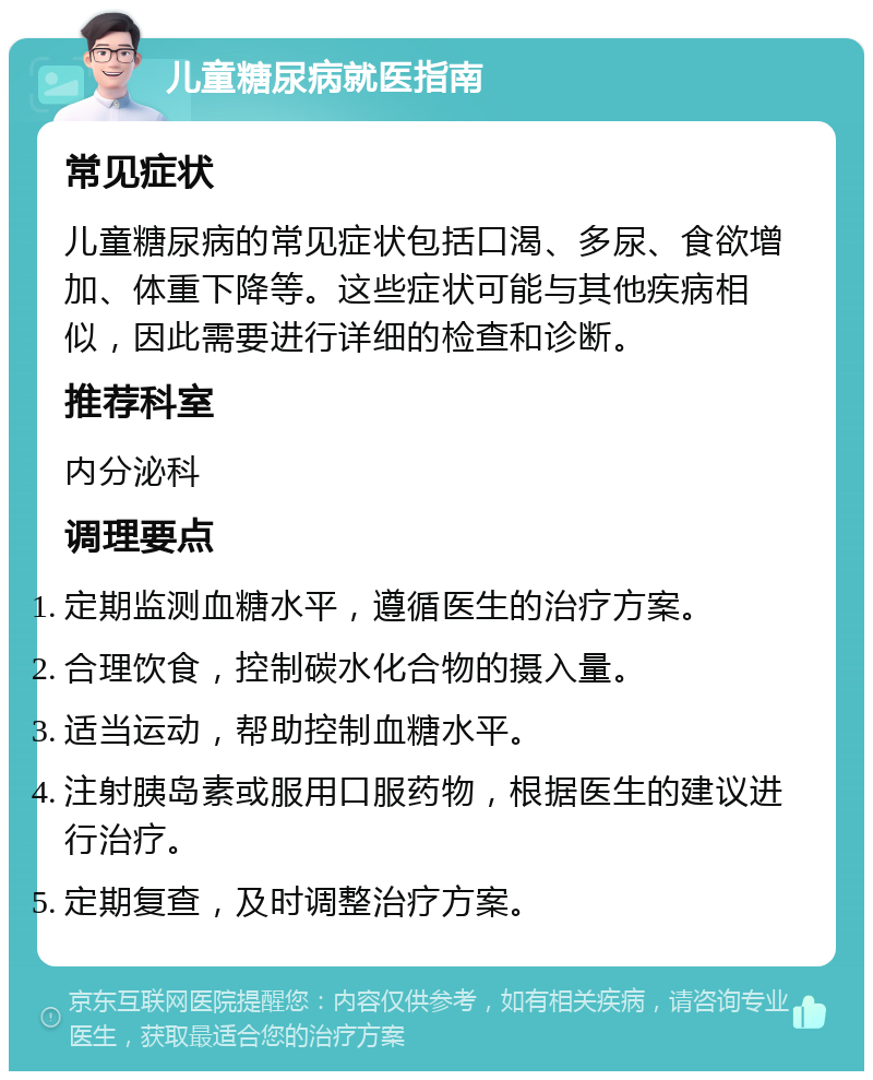 儿童糖尿病就医指南 常见症状 儿童糖尿病的常见症状包括口渴、多尿、食欲增加、体重下降等。这些症状可能与其他疾病相似，因此需要进行详细的检查和诊断。 推荐科室 内分泌科 调理要点 定期监测血糖水平，遵循医生的治疗方案。 合理饮食，控制碳水化合物的摄入量。 适当运动，帮助控制血糖水平。 注射胰岛素或服用口服药物，根据医生的建议进行治疗。 定期复查，及时调整治疗方案。