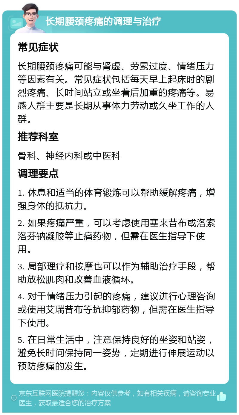 长期腰颈疼痛的调理与治疗 常见症状 长期腰颈疼痛可能与肾虚、劳累过度、情绪压力等因素有关。常见症状包括每天早上起床时的剧烈疼痛、长时间站立或坐着后加重的疼痛等。易感人群主要是长期从事体力劳动或久坐工作的人群。 推荐科室 骨科、神经内科或中医科 调理要点 1. 休息和适当的体育锻炼可以帮助缓解疼痛，增强身体的抵抗力。 2. 如果疼痛严重，可以考虑使用塞来昔布或洛索洛芬钠凝胶等止痛药物，但需在医生指导下使用。 3. 局部理疗和按摩也可以作为辅助治疗手段，帮助放松肌肉和改善血液循环。 4. 对于情绪压力引起的疼痛，建议进行心理咨询或使用艾瑞昔布等抗抑郁药物，但需在医生指导下使用。 5. 在日常生活中，注意保持良好的坐姿和站姿，避免长时间保持同一姿势，定期进行伸展运动以预防疼痛的发生。