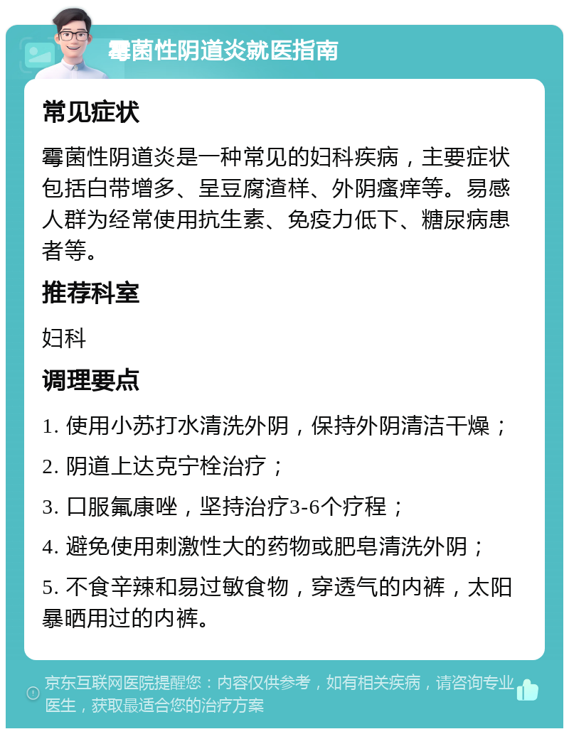 霉菌性阴道炎就医指南 常见症状 霉菌性阴道炎是一种常见的妇科疾病，主要症状包括白带增多、呈豆腐渣样、外阴瘙痒等。易感人群为经常使用抗生素、免疫力低下、糖尿病患者等。 推荐科室 妇科 调理要点 1. 使用小苏打水清洗外阴，保持外阴清洁干燥； 2. 阴道上达克宁栓治疗； 3. 口服氟康唑，坚持治疗3-6个疗程； 4. 避免使用刺激性大的药物或肥皂清洗外阴； 5. 不食辛辣和易过敏食物，穿透气的内裤，太阳暴晒用过的内裤。