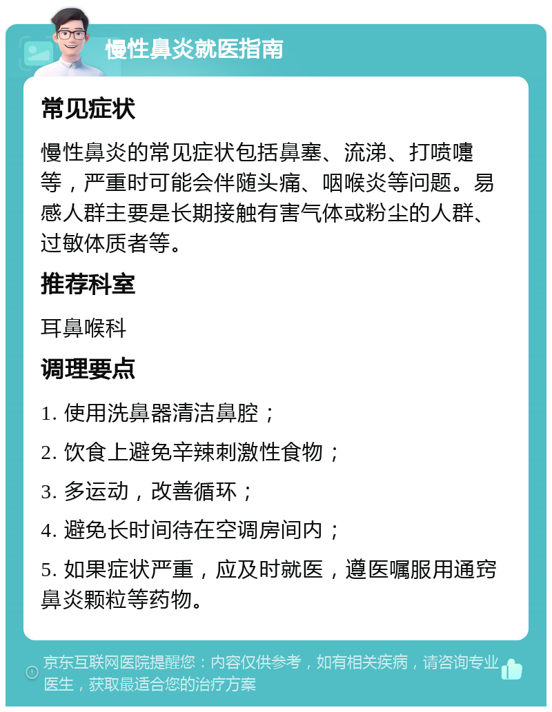 慢性鼻炎就医指南 常见症状 慢性鼻炎的常见症状包括鼻塞、流涕、打喷嚏等，严重时可能会伴随头痛、咽喉炎等问题。易感人群主要是长期接触有害气体或粉尘的人群、过敏体质者等。 推荐科室 耳鼻喉科 调理要点 1. 使用洗鼻器清洁鼻腔； 2. 饮食上避免辛辣刺激性食物； 3. 多运动，改善循环； 4. 避免长时间待在空调房间内； 5. 如果症状严重，应及时就医，遵医嘱服用通窍鼻炎颗粒等药物。