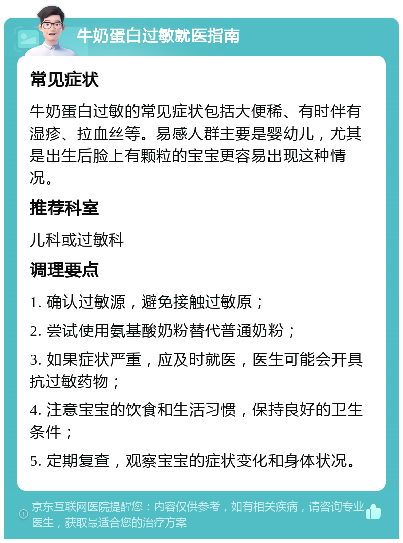 牛奶蛋白过敏就医指南 常见症状 牛奶蛋白过敏的常见症状包括大便稀、有时伴有湿疹、拉血丝等。易感人群主要是婴幼儿，尤其是出生后脸上有颗粒的宝宝更容易出现这种情况。 推荐科室 儿科或过敏科 调理要点 1. 确认过敏源，避免接触过敏原； 2. 尝试使用氨基酸奶粉替代普通奶粉； 3. 如果症状严重，应及时就医，医生可能会开具抗过敏药物； 4. 注意宝宝的饮食和生活习惯，保持良好的卫生条件； 5. 定期复查，观察宝宝的症状变化和身体状况。