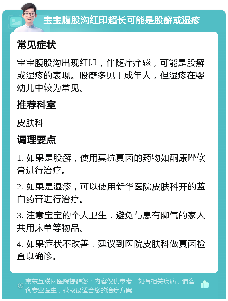 宝宝腹股沟红印超长可能是股癣或湿疹 常见症状 宝宝腹股沟出现红印，伴随痒痒感，可能是股癣或湿疹的表现。股癣多见于成年人，但湿疹在婴幼儿中较为常见。 推荐科室 皮肤科 调理要点 1. 如果是股癣，使用莫抗真菌的药物如酮康唑软膏进行治疗。 2. 如果是湿疹，可以使用新华医院皮肤科开的蓝白药膏进行治疗。 3. 注意宝宝的个人卫生，避免与患有脚气的家人共用床单等物品。 4. 如果症状不改善，建议到医院皮肤科做真菌检查以确诊。