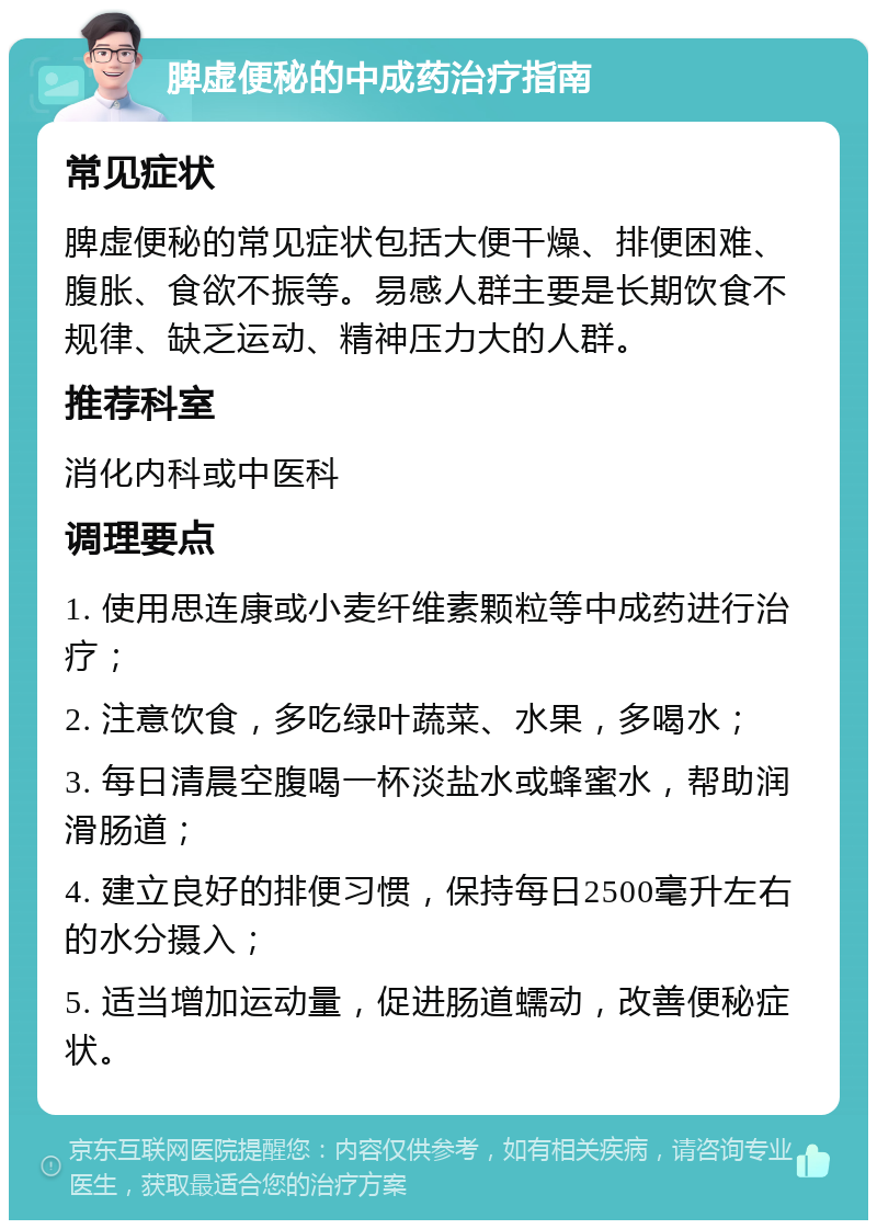 脾虚便秘的中成药治疗指南 常见症状 脾虚便秘的常见症状包括大便干燥、排便困难、腹胀、食欲不振等。易感人群主要是长期饮食不规律、缺乏运动、精神压力大的人群。 推荐科室 消化内科或中医科 调理要点 1. 使用思连康或小麦纤维素颗粒等中成药进行治疗； 2. 注意饮食，多吃绿叶蔬菜、水果，多喝水； 3. 每日清晨空腹喝一杯淡盐水或蜂蜜水，帮助润滑肠道； 4. 建立良好的排便习惯，保持每日2500毫升左右的水分摄入； 5. 适当增加运动量，促进肠道蠕动，改善便秘症状。