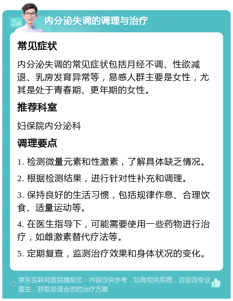 内分泌失调的调理与治疗 常见症状 内分泌失调的常见症状包括月经不调、性欲减退、乳房发育异常等，易感人群主要是女性，尤其是处于青春期、更年期的女性。 推荐科室 妇保院内分泌科 调理要点 1. 检测微量元素和性激素，了解具体缺乏情况。 2. 根据检测结果，进行针对性补充和调理。 3. 保持良好的生活习惯，包括规律作息、合理饮食、适量运动等。 4. 在医生指导下，可能需要使用一些药物进行治疗，如雌激素替代疗法等。 5. 定期复查，监测治疗效果和身体状况的变化。