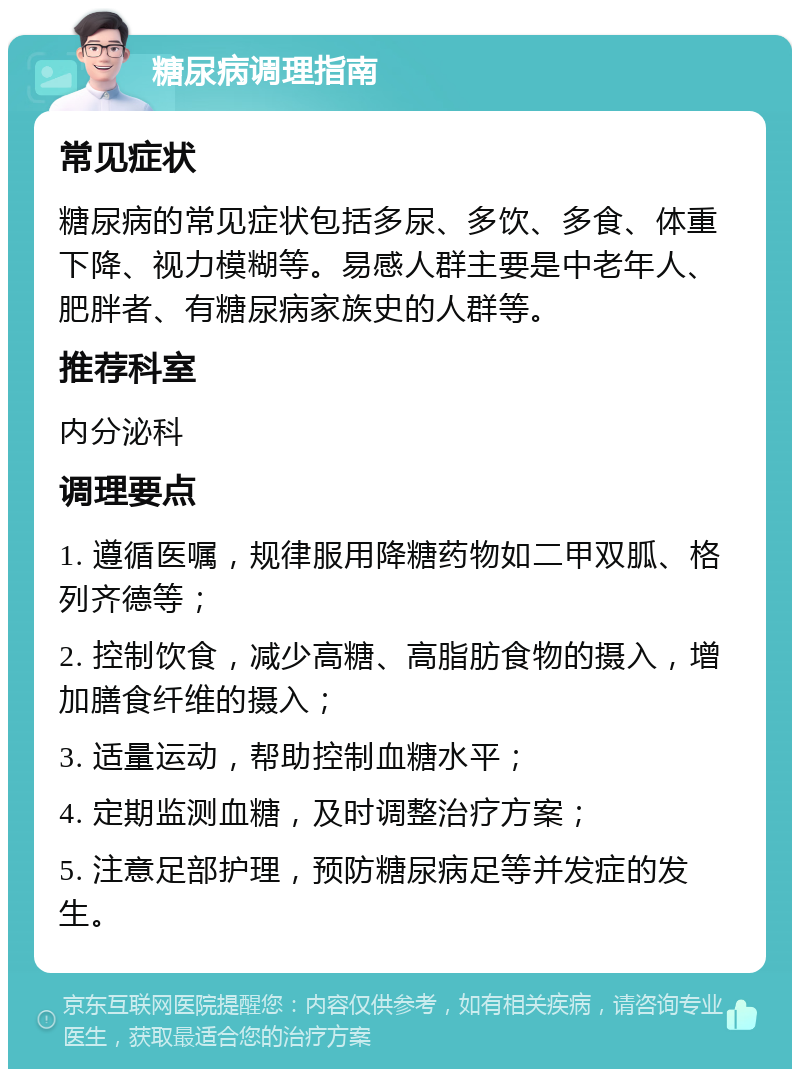 糖尿病调理指南 常见症状 糖尿病的常见症状包括多尿、多饮、多食、体重下降、视力模糊等。易感人群主要是中老年人、肥胖者、有糖尿病家族史的人群等。 推荐科室 内分泌科 调理要点 1. 遵循医嘱，规律服用降糖药物如二甲双胍、格列齐德等； 2. 控制饮食，减少高糖、高脂肪食物的摄入，增加膳食纤维的摄入； 3. 适量运动，帮助控制血糖水平； 4. 定期监测血糖，及时调整治疗方案； 5. 注意足部护理，预防糖尿病足等并发症的发生。