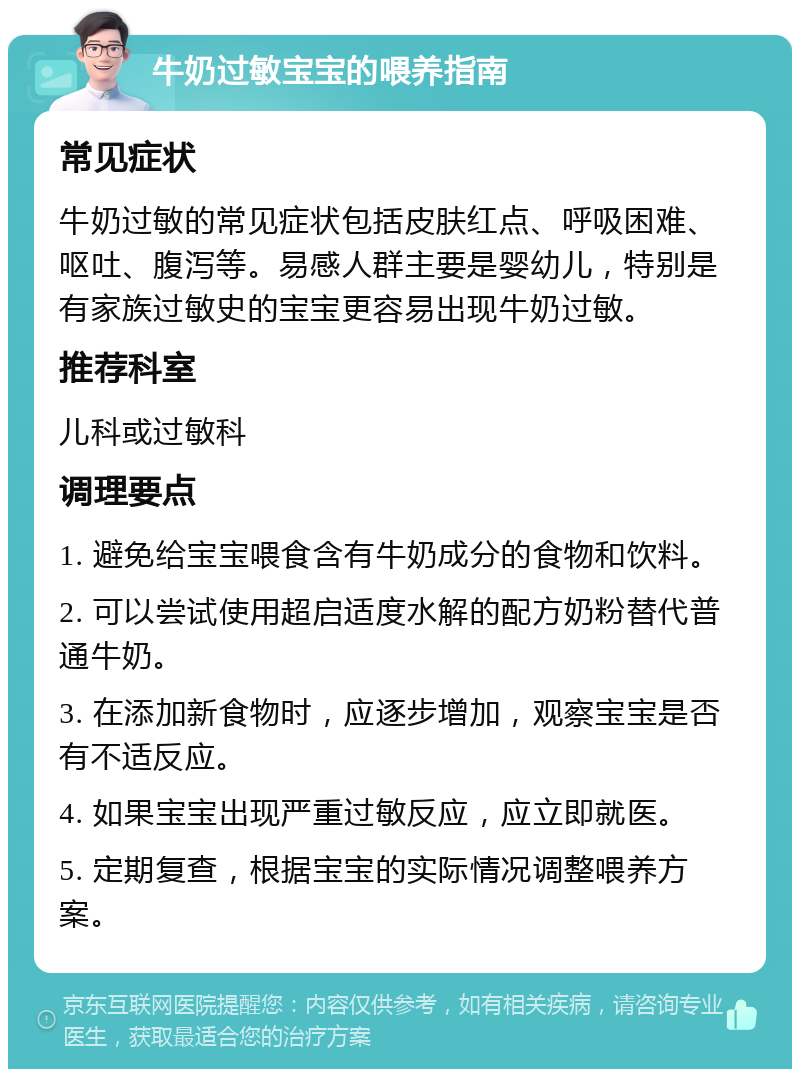 牛奶过敏宝宝的喂养指南 常见症状 牛奶过敏的常见症状包括皮肤红点、呼吸困难、呕吐、腹泻等。易感人群主要是婴幼儿，特别是有家族过敏史的宝宝更容易出现牛奶过敏。 推荐科室 儿科或过敏科 调理要点 1. 避免给宝宝喂食含有牛奶成分的食物和饮料。 2. 可以尝试使用超启适度水解的配方奶粉替代普通牛奶。 3. 在添加新食物时，应逐步增加，观察宝宝是否有不适反应。 4. 如果宝宝出现严重过敏反应，应立即就医。 5. 定期复查，根据宝宝的实际情况调整喂养方案。