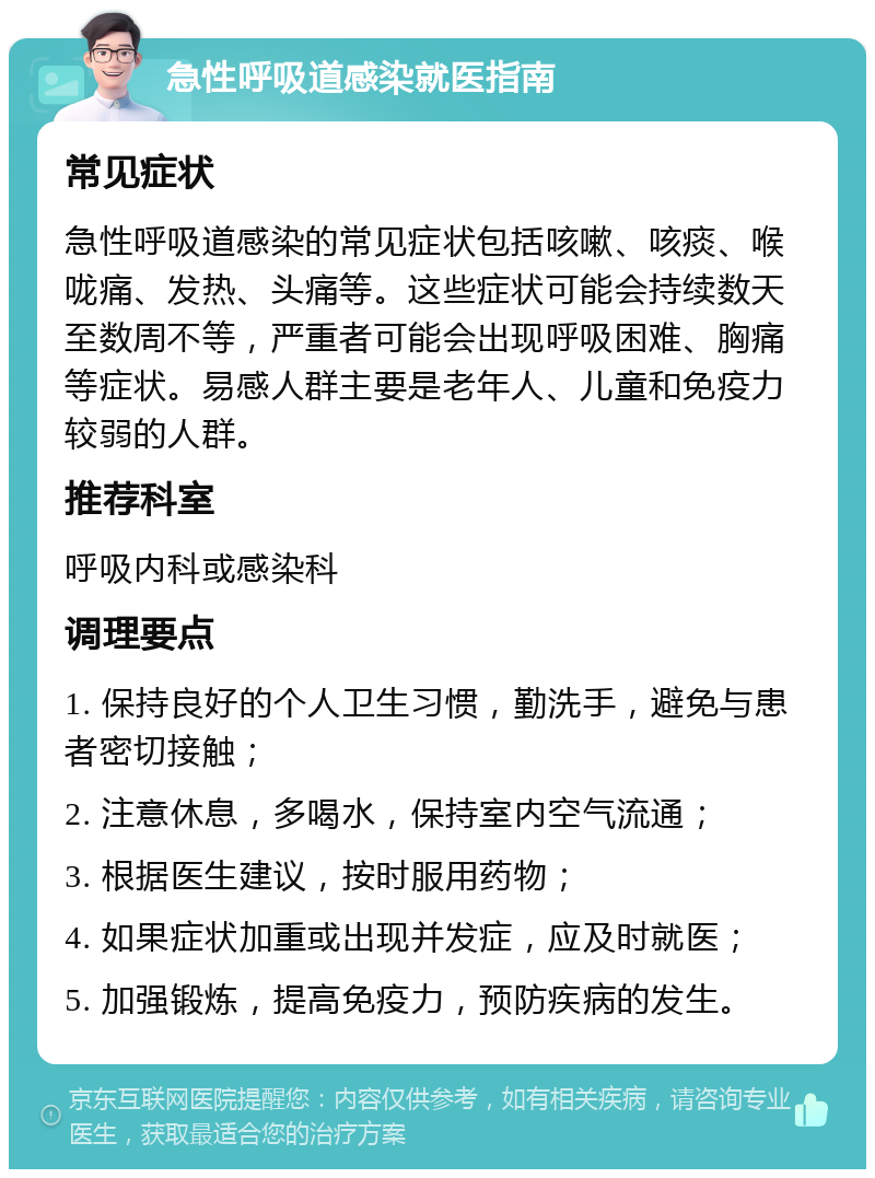 急性呼吸道感染就医指南 常见症状 急性呼吸道感染的常见症状包括咳嗽、咳痰、喉咙痛、发热、头痛等。这些症状可能会持续数天至数周不等，严重者可能会出现呼吸困难、胸痛等症状。易感人群主要是老年人、儿童和免疫力较弱的人群。 推荐科室 呼吸内科或感染科 调理要点 1. 保持良好的个人卫生习惯，勤洗手，避免与患者密切接触； 2. 注意休息，多喝水，保持室内空气流通； 3. 根据医生建议，按时服用药物； 4. 如果症状加重或出现并发症，应及时就医； 5. 加强锻炼，提高免疫力，预防疾病的发生。