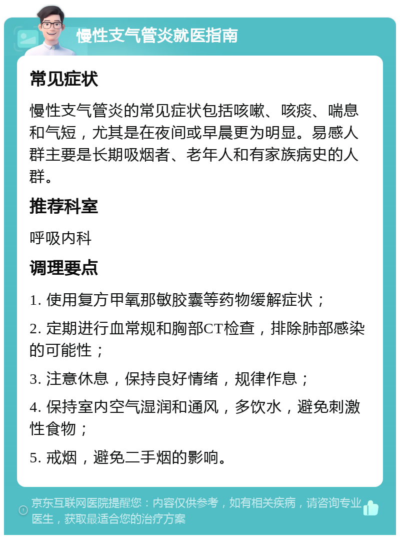 慢性支气管炎就医指南 常见症状 慢性支气管炎的常见症状包括咳嗽、咳痰、喘息和气短，尤其是在夜间或早晨更为明显。易感人群主要是长期吸烟者、老年人和有家族病史的人群。 推荐科室 呼吸内科 调理要点 1. 使用复方甲氧那敏胶囊等药物缓解症状； 2. 定期进行血常规和胸部CT检查，排除肺部感染的可能性； 3. 注意休息，保持良好情绪，规律作息； 4. 保持室内空气湿润和通风，多饮水，避免刺激性食物； 5. 戒烟，避免二手烟的影响。