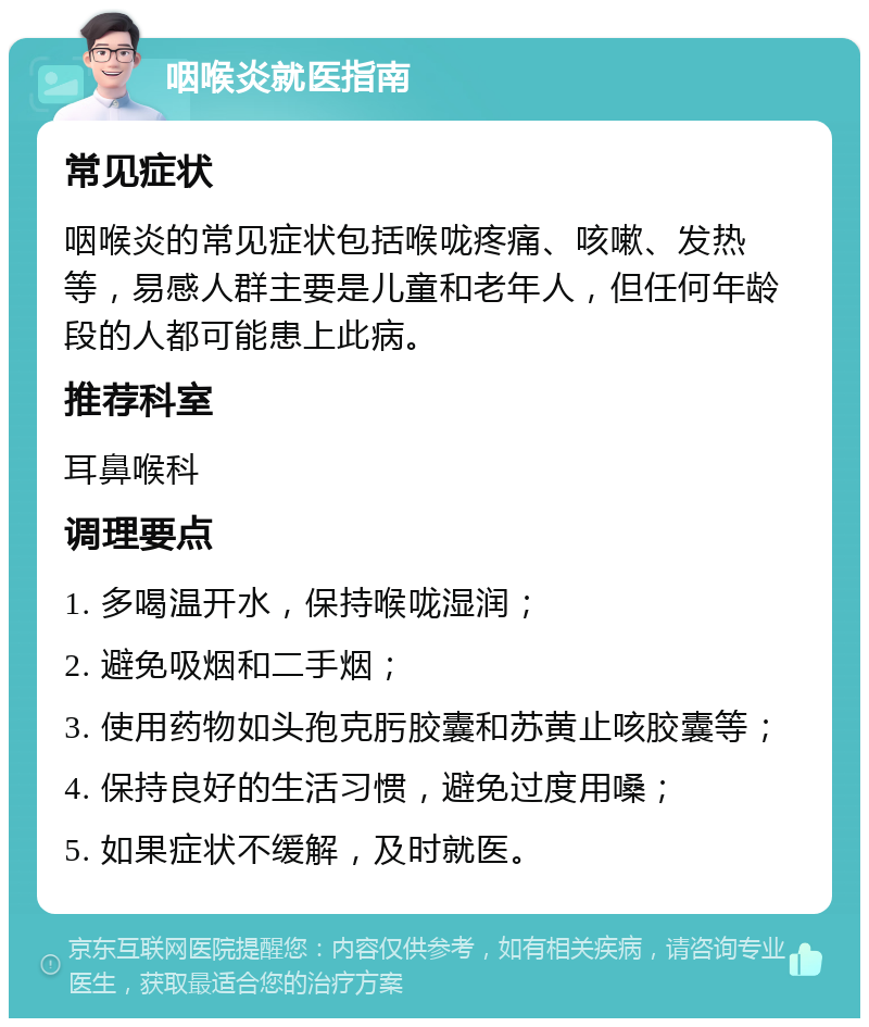 咽喉炎就医指南 常见症状 咽喉炎的常见症状包括喉咙疼痛、咳嗽、发热等，易感人群主要是儿童和老年人，但任何年龄段的人都可能患上此病。 推荐科室 耳鼻喉科 调理要点 1. 多喝温开水，保持喉咙湿润； 2. 避免吸烟和二手烟； 3. 使用药物如头孢克肟胶囊和苏黄止咳胶囊等； 4. 保持良好的生活习惯，避免过度用嗓； 5. 如果症状不缓解，及时就医。