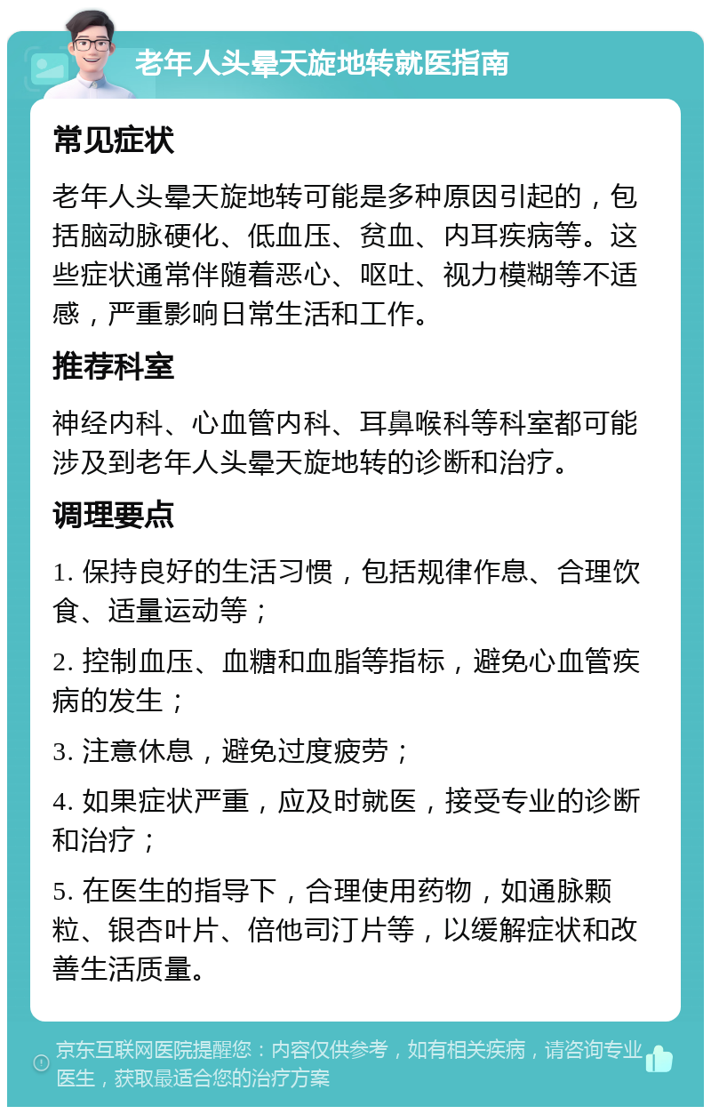 老年人头晕天旋地转就医指南 常见症状 老年人头晕天旋地转可能是多种原因引起的，包括脑动脉硬化、低血压、贫血、内耳疾病等。这些症状通常伴随着恶心、呕吐、视力模糊等不适感，严重影响日常生活和工作。 推荐科室 神经内科、心血管内科、耳鼻喉科等科室都可能涉及到老年人头晕天旋地转的诊断和治疗。 调理要点 1. 保持良好的生活习惯，包括规律作息、合理饮食、适量运动等； 2. 控制血压、血糖和血脂等指标，避免心血管疾病的发生； 3. 注意休息，避免过度疲劳； 4. 如果症状严重，应及时就医，接受专业的诊断和治疗； 5. 在医生的指导下，合理使用药物，如通脉颗粒、银杏叶片、倍他司汀片等，以缓解症状和改善生活质量。