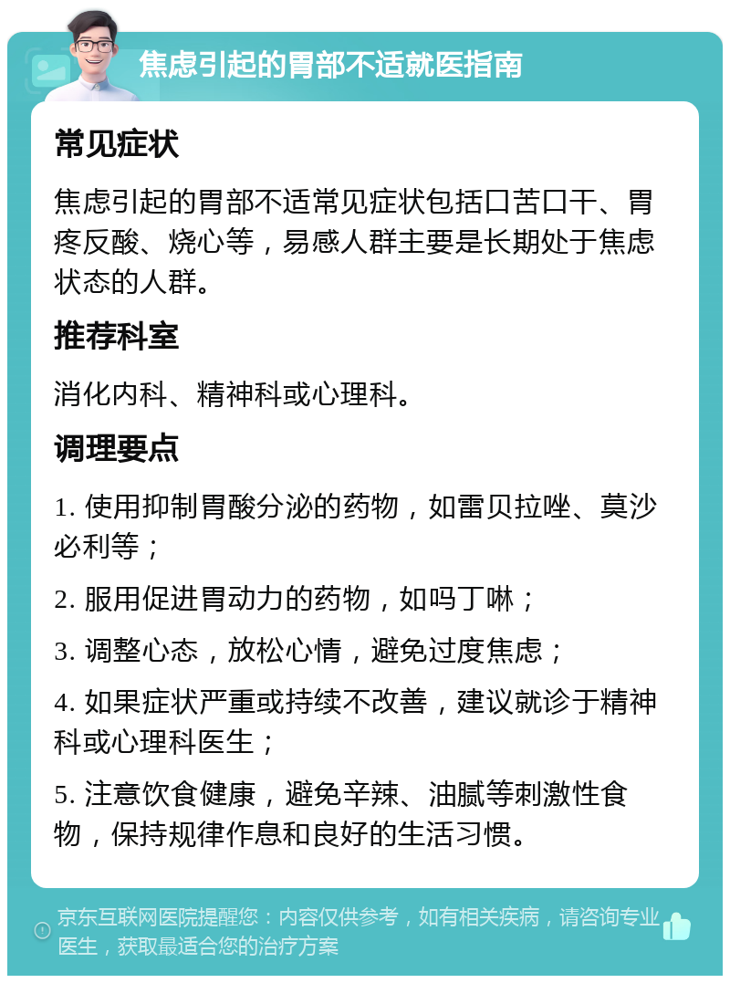 焦虑引起的胃部不适就医指南 常见症状 焦虑引起的胃部不适常见症状包括口苦口干、胃疼反酸、烧心等，易感人群主要是长期处于焦虑状态的人群。 推荐科室 消化内科、精神科或心理科。 调理要点 1. 使用抑制胃酸分泌的药物，如雷贝拉唑、莫沙必利等； 2. 服用促进胃动力的药物，如吗丁啉； 3. 调整心态，放松心情，避免过度焦虑； 4. 如果症状严重或持续不改善，建议就诊于精神科或心理科医生； 5. 注意饮食健康，避免辛辣、油腻等刺激性食物，保持规律作息和良好的生活习惯。