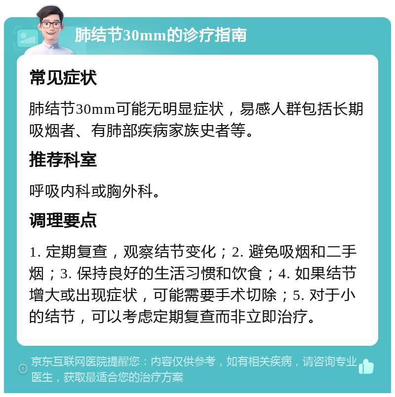 肺结节30mm的诊疗指南 常见症状 肺结节30mm可能无明显症状，易感人群包括长期吸烟者、有肺部疾病家族史者等。 推荐科室 呼吸内科或胸外科。 调理要点 1. 定期复查，观察结节变化；2. 避免吸烟和二手烟；3. 保持良好的生活习惯和饮食；4. 如果结节增大或出现症状，可能需要手术切除；5. 对于小的结节，可以考虑定期复查而非立即治疗。