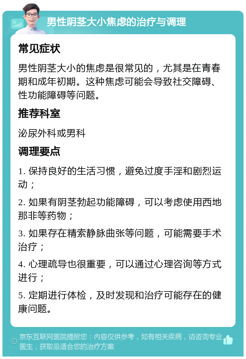 男性阴茎大小焦虑的治疗与调理 常见症状 男性阴茎大小的焦虑是很常见的，尤其是在青春期和成年初期。这种焦虑可能会导致社交障碍、性功能障碍等问题。 推荐科室 泌尿外科或男科 调理要点 1. 保持良好的生活习惯，避免过度手淫和剧烈运动； 2. 如果有阴茎勃起功能障碍，可以考虑使用西地那非等药物； 3. 如果存在精索静脉曲张等问题，可能需要手术治疗； 4. 心理疏导也很重要，可以通过心理咨询等方式进行； 5. 定期进行体检，及时发现和治疗可能存在的健康问题。