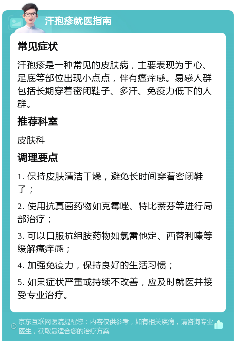 汗孢疹就医指南 常见症状 汗孢疹是一种常见的皮肤病，主要表现为手心、足底等部位出现小点点，伴有瘙痒感。易感人群包括长期穿着密闭鞋子、多汗、免疫力低下的人群。 推荐科室 皮肤科 调理要点 1. 保持皮肤清洁干燥，避免长时间穿着密闭鞋子； 2. 使用抗真菌药物如克霉唑、特比萘芬等进行局部治疗； 3. 可以口服抗组胺药物如氯雷他定、西替利嗪等缓解瘙痒感； 4. 加强免疫力，保持良好的生活习惯； 5. 如果症状严重或持续不改善，应及时就医并接受专业治疗。