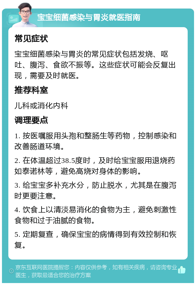 宝宝细菌感染与胃炎就医指南 常见症状 宝宝细菌感染与胃炎的常见症状包括发烧、呕吐、腹泻、食欲不振等。这些症状可能会反复出现，需要及时就医。 推荐科室 儿科或消化内科 调理要点 1. 按医嘱服用头孢和整肠生等药物，控制感染和改善肠道环境。 2. 在体温超过38.5度时，及时给宝宝服用退烧药如泰诺林等，避免高烧对身体的影响。 3. 给宝宝多补充水分，防止脱水，尤其是在腹泻时更要注意。 4. 饮食上以清淡易消化的食物为主，避免刺激性食物和过于油腻的食物。 5. 定期复查，确保宝宝的病情得到有效控制和恢复。